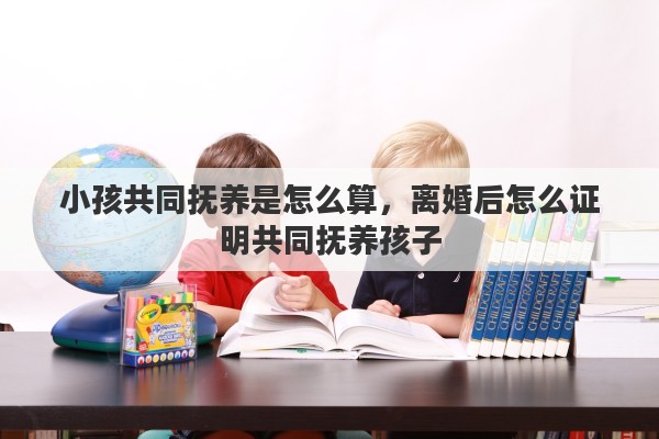 小孩共同抚养是怎么算，离婚后怎么证明共同抚养孩子