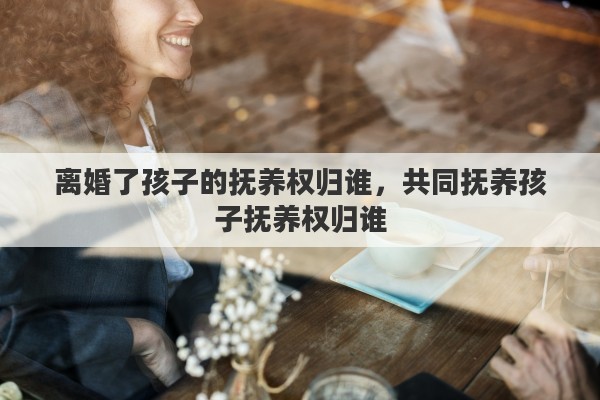 离婚了孩子的抚养权归谁，共同抚养孩子抚养权归谁