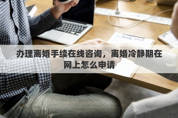 办理离婚手续在线咨询，离婚冷静期在网上怎么申请