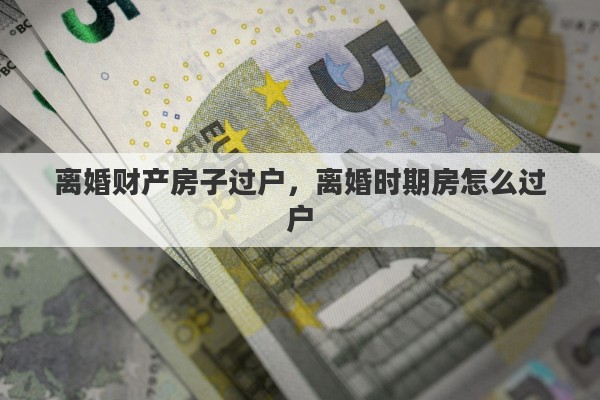 离婚财产房子过户，离婚时期房怎么过户