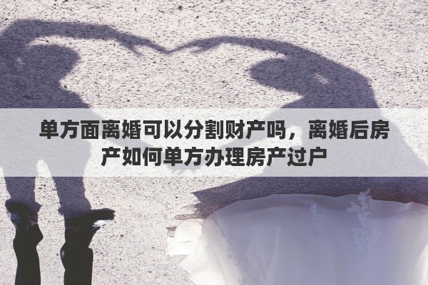单方面离婚可以分割财产吗，离婚后房产如何单方办理房产过户