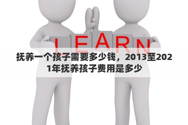 抚养一个孩子需要多少钱，2013至2021年抚养孩子费用是多少