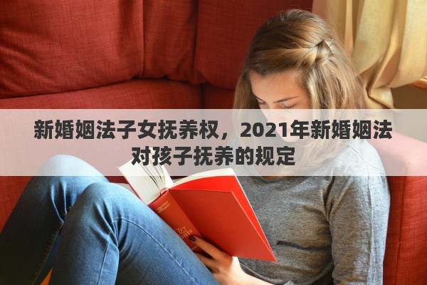 新婚姻法子女抚养权，2021年新婚姻法对孩子抚养的规定