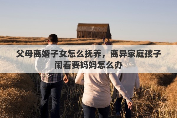 父母离婚子女怎么抚养，离异家庭孩子闹着要妈妈怎么办