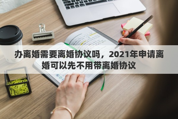 办离婚需要离婚协议吗，2021年申请离婚可以先不用带离婚协议