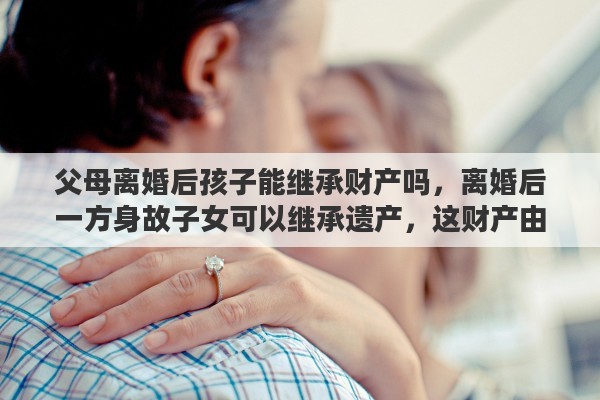 父母离婚后孩子能继承财产吗，离婚后一方身故子女可以继承遗产，这财产由谁管理
