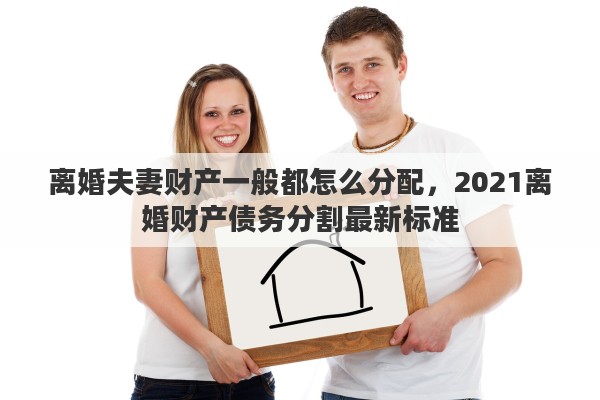 离婚夫妻财产一般都怎么分配，2021离婚财产债务分割最新标准