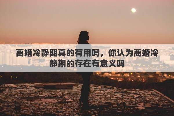 离婚冷静期真的有用吗，你认为离婚冷静期的存在有意义吗