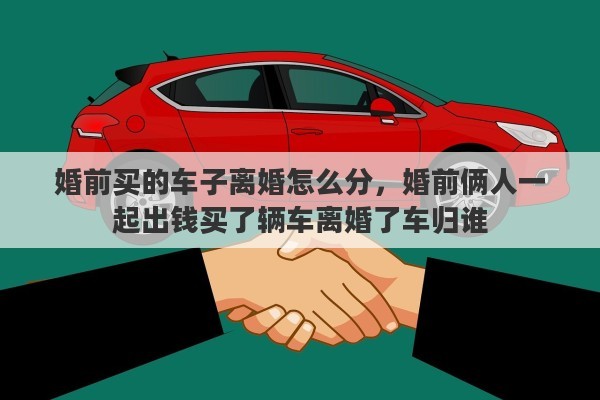 婚前买的车子离婚怎么分，婚前俩人一起出钱买了辆车离婚了车归谁