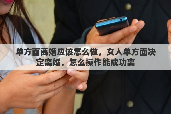 单方面离婚应该怎么做，女人单方面决定离婚，怎么操作能成功离