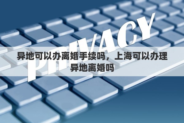 异地可以办离婚手续吗，上海可以办理异地离婚吗
