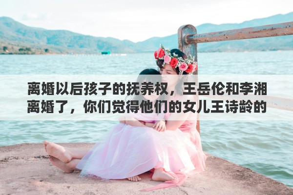 离婚以后孩子的抚养权，王岳伦和李湘离婚了，你们觉得他们的女儿王诗龄的抚养权归谁