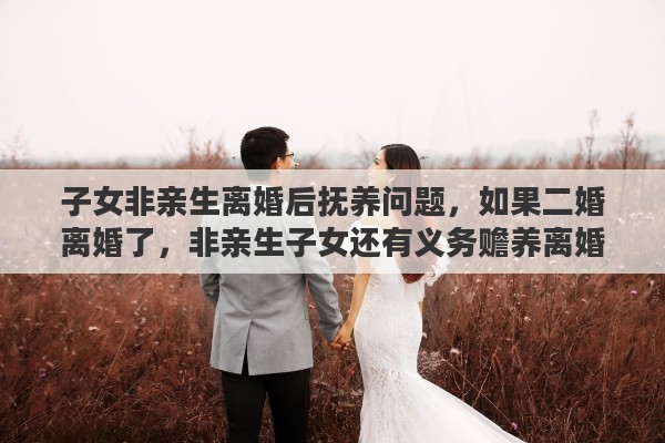 子女非亲生离婚后抚养问题，如果二婚离婚了，非亲生子女还有义务赡养离婚了的继父或继母吗