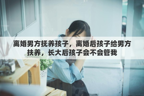 离婚男方抚养孩子，离婚后孩子给男方扶养，长大后孩子会不会管我