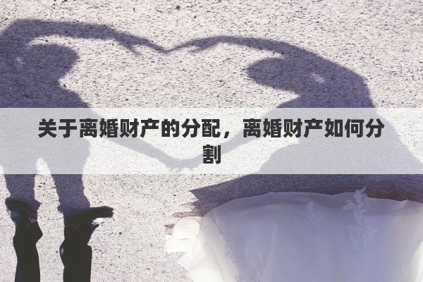 关于离婚财产的分配，离婚财产如何分割