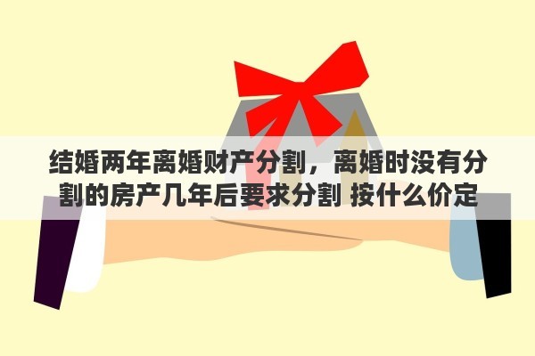 结婚两年离婚财产分割，离婚时没有分割的房产几年后要求分割 按什么价定