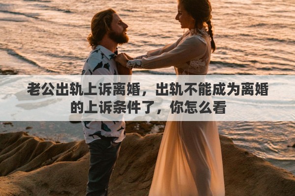 老公出轨上诉离婚，出轨不能成为离婚的上诉条件了，你怎么看