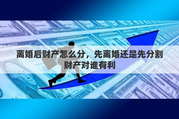 离婚后财产怎么分，先离婚还是先分割财产对谁有利