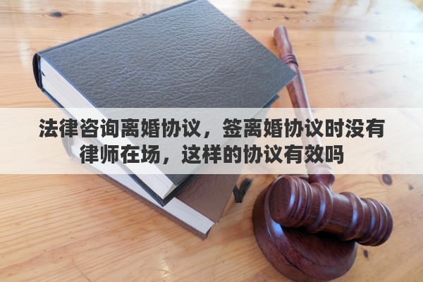 法律咨询离婚协议，签离婚协议时没有律师在场，这样的协议有效吗