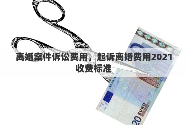 离婚案件诉讼费用，起诉离婚费用2021收费标准