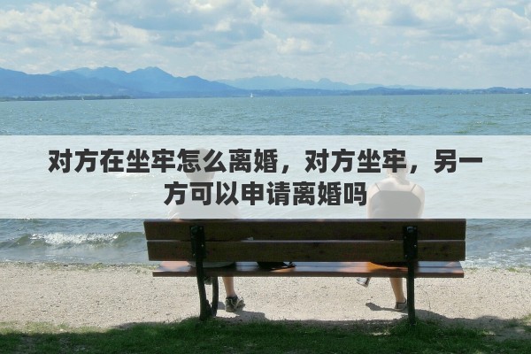 对方在坐牢怎么离婚，对方坐牢，另一方可以申请离婚吗