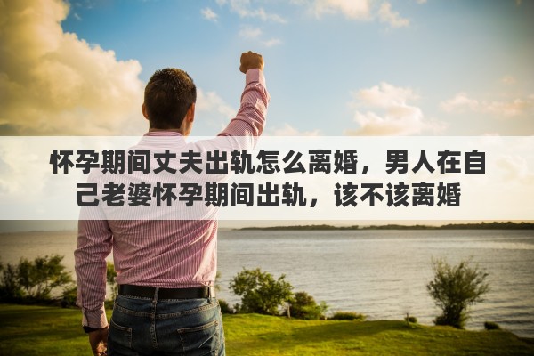 怀孕期间丈夫出轨怎么离婚，男人在自己老婆怀孕期间出轨，该不该离婚