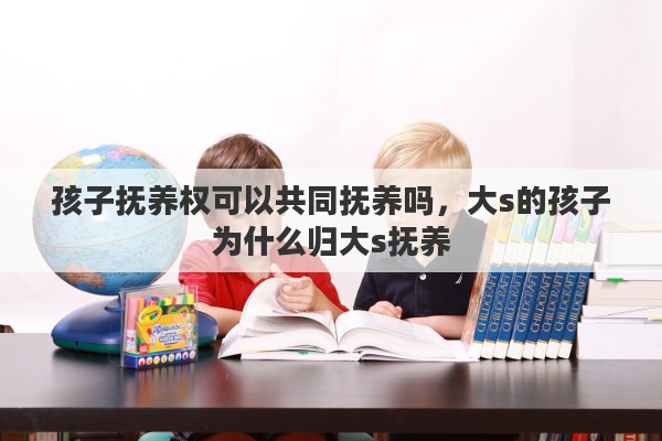孩子抚养权可以共同抚养吗，大s的孩子为什么归大s抚养