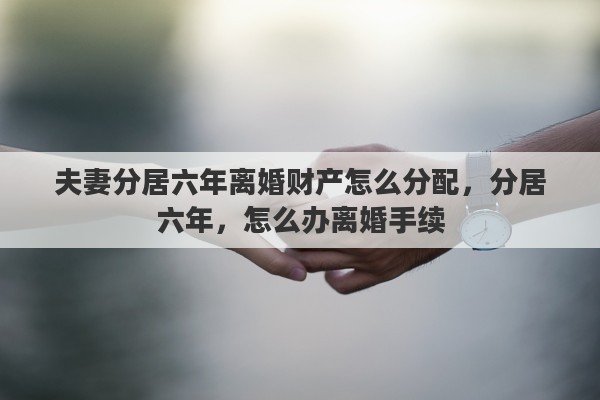 夫妻分居六年离婚财产怎么分配，分居六年，怎么办离婚手续
