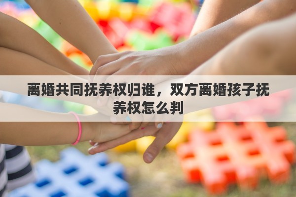 离婚共同抚养权归谁，双方离婚孩子抚养权怎么判