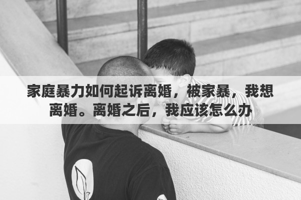 家庭暴力如何起诉离婚，被家暴，我想离婚。离婚之后，我应该怎么办
