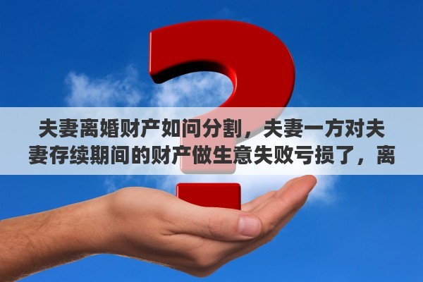 夫妻离婚财产如问分割，夫妻一方对夫妻存续期间的财产做生意失败亏损了，离婚时候怎么办