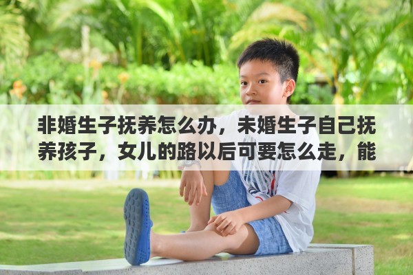 非婚生子抚养怎么办，未婚生子自己抚养孩子，女儿的路以后可要怎么走，能否有得出去