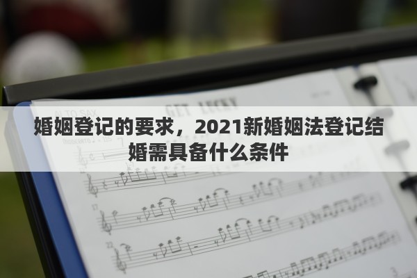 婚姻登记的要求，2021新婚姻法登记结婚需具备什么条件