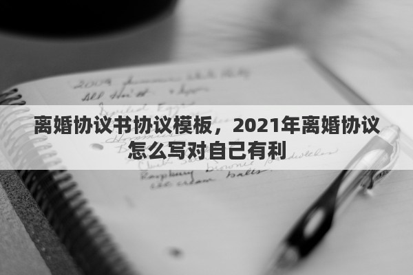 离婚协议书协议模板，2021年离婚协议怎么写对自己有利