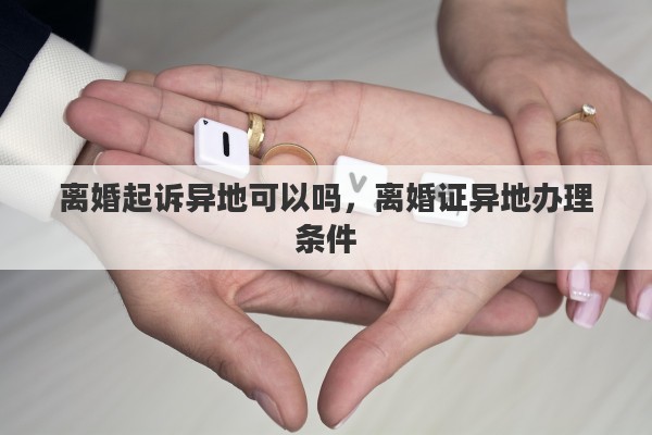 离婚起诉异地可以吗，离婚证异地办理条件