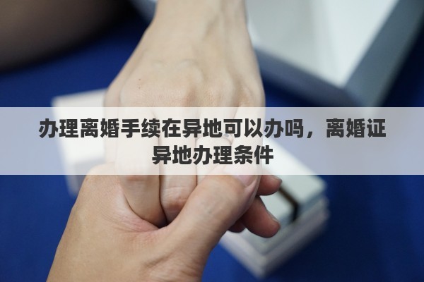 办理离婚手续在异地可以办吗，离婚证异地办理条件