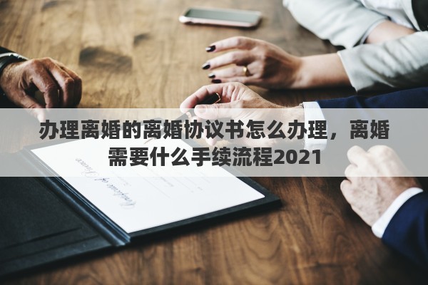 办理离婚的离婚协议书怎么办理，离婚需要什么手续流程2021