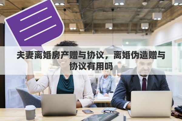 夫妻离婚房产赠与协议，离婚伪造赠与协议有用吗