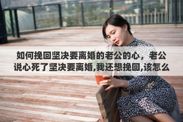如何挽回坚决要离婚的老公的心，老公说心死了坚决要离婚,我还想挽回,该怎么办