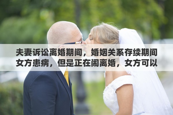 夫妻诉讼离婚期间，婚姻关系存续期间女方患病，但是正在闹离婚，女方可以要求男方支付医药费吗