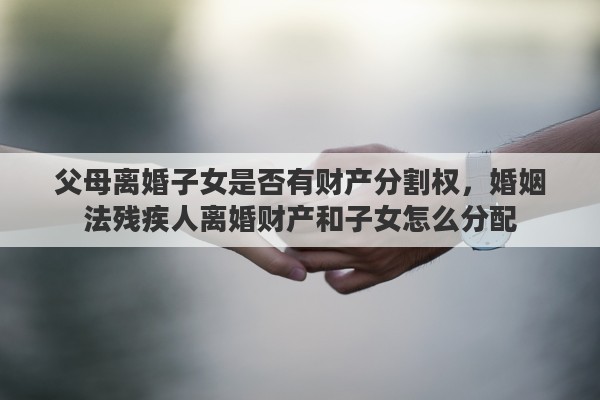 父母离婚子女是否有财产分割权，婚姻法残疾人离婚财产和子女怎么分配