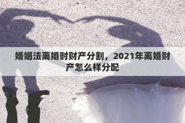 婚姻法离婚时财产分割，2021年离婚财产怎么样分配