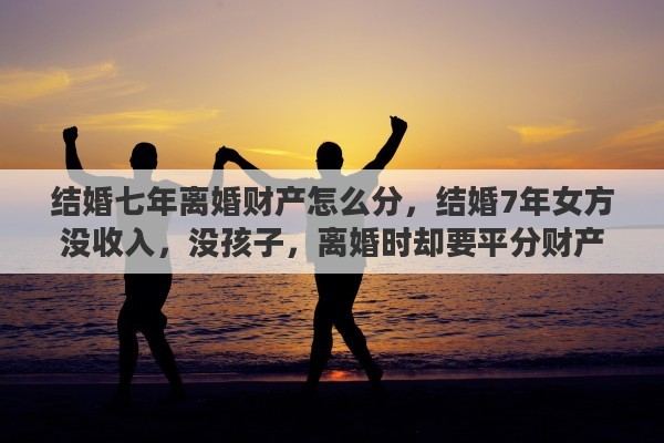 结婚七年离婚财产怎么分，结婚7年女方没收入，没孩子，离婚时却要平分财产，这样合理吗