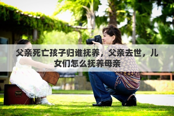 父亲死亡孩子归谁抚养，父亲去世，儿女们怎么抚养母亲