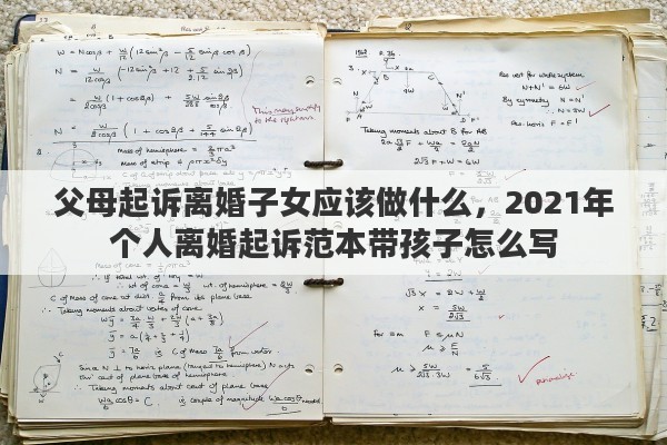 父母起诉离婚子女应该做什么，2021年个人离婚起诉范本带孩子怎么写