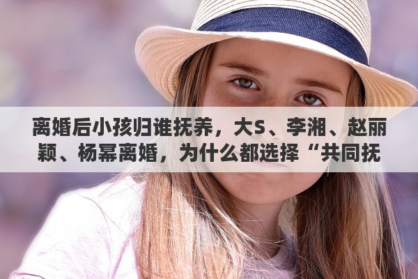 离婚后小孩归谁抚养，大S、李湘、赵丽颖、杨幂离婚，为什么都选择“共同抚养”子女