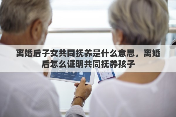 离婚后子女共同抚养是什么意思，离婚后怎么证明共同抚养孩子