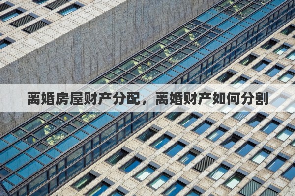 离婚房屋财产分配，离婚财产如何分割