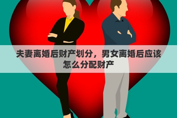 夫妻离婚后财产划分，男女离婚后应该怎么分配财产