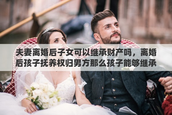 夫妻离婚后子女可以继承财产吗，离婚后孩子抚养权归男方那么孩子能够继承女方的财产吗